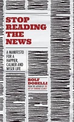 Stop Reading the News: A Manifesto for a Happier Calmer and Wiser Life